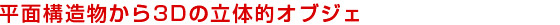 平面構造物から3Dの立体的オブジェ